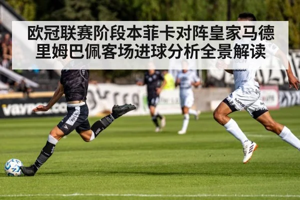 欧冠联赛阶段本菲卡对阵皇家马德里姆巴佩客场进球分析全景解读
