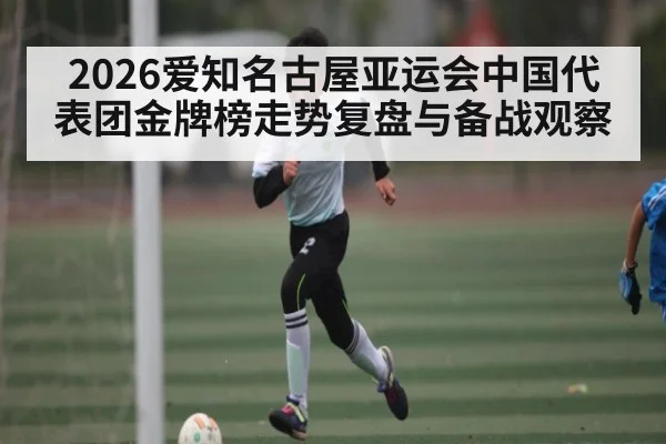 2026爱知名古屋亚运会中国代表团金牌榜走势复盘与备战观察