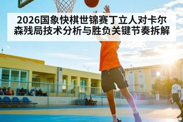 2026国象快棋世锦赛丁立人对卡尔森残局技术分析与胜负关键节奏拆解